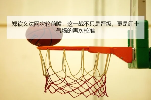 郑钦文法网次轮前瞻：这一战不只是晋级，更是红土气场的再次校准